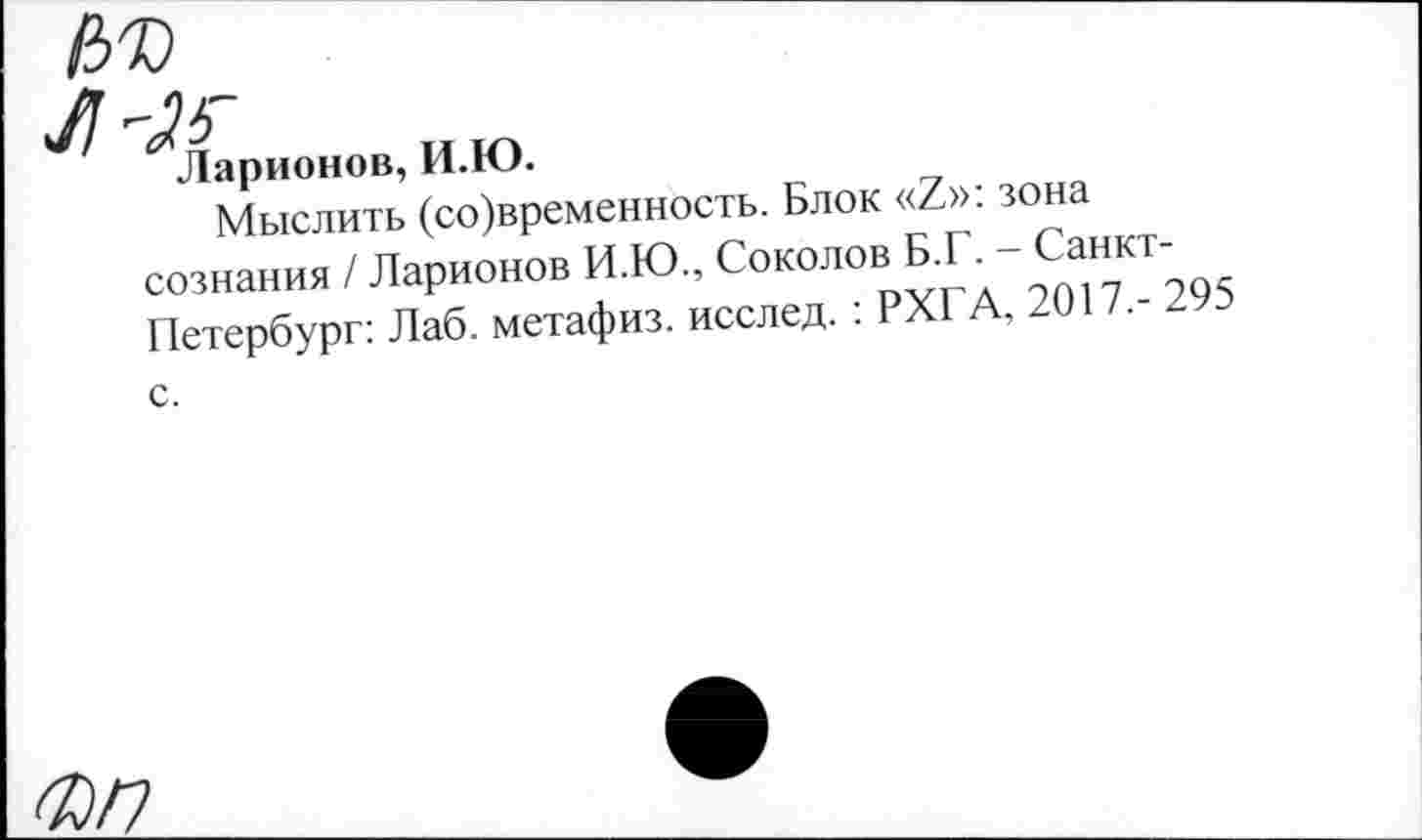 ﻿Ларионов, И.Ю.
Мыслить (со)временность. Блок «7»: зона сознания / Ларионов И.Ю., Соколов Б.Г. - Санкт-Петербург: Лаб. метафиз, исслед. : РХГА, 2017,- 295 с.